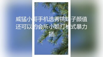 威猛小哥手机选秀挑妹子颜值还可以的会所小姐打桩式暴力插