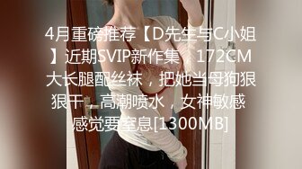 4月重磅推荐【D先生与C小姐】近期SVIP新作集，172CM大长腿配丝袜，把她当母狗狠狠干，高潮喷水，女神敏感 感觉要窒息[1300MB]