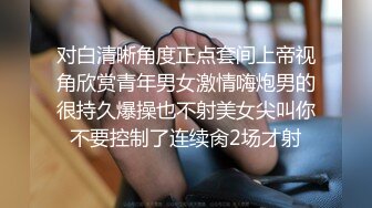 对白清晰角度正点套间上帝视角欣赏青年男女激情嗨炮男的很持久爆操也不射美女尖叫你不要控制了连续肏2场才射