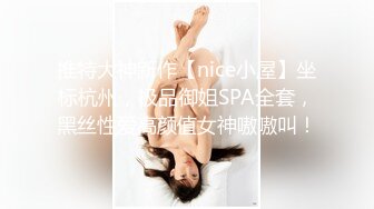 推特大神新作【nice小屋】坐标杭州，极品御姐SPA全套，黑丝性爱高颜值女神嗷嗷叫！