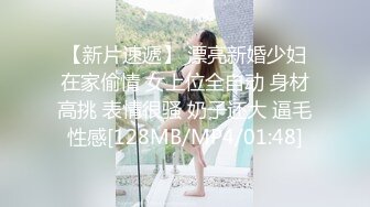 【新片速遞】 漂亮新婚少妇在家偷情 女上位全自动 身材高挑 表情很骚 奶子还大 逼毛性感[128MB/MP4/01:48]