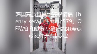 韩国高质量黑丝高跟情侣「henry_sera」「sarah579」OF私拍 和健身小鲜肉约炮差点没忍住无套插入2