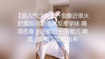 【超人气少女】乔宝最近很火的露脸高颜值JK反差学妹 喝酒思春 炮击疯狂抽击蜜穴 啤酒上面喝下面喷出来