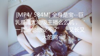 [MP4/ 584M] 全身是宝--巨乳童颜尤物级主播么么叽，‘一直舔他他受不了’，又长又大的屌