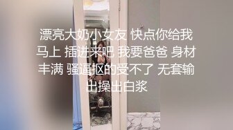 漂亮大奶小女友 快点你给我马上 插进来吧 我要爸爸 身材丰满 骚逼抠的受不了 无套输出操出白浆