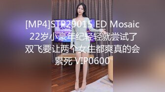 [MP4]STP29015 ED Mosaic 22岁小豪年纪轻轻就尝试了双飞要让两个女生都爽真的会累死 VIP0600