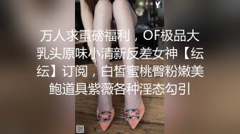 万人求重磅福利，OF极品大乳头原味小清新反差女神【纭纭】订阅，白皙蜜桃臀粉嫩美鲍道具紫薇各种淫态勾引