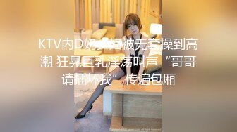 KTV內D奶少妇被无套操到高潮 狂晃巨乳淫荡叫声“哥哥请插坏我”传遍包厢