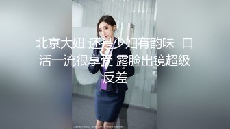 北京大妞 还是少妇有韵味  口活一流很享受 露脸出镜超级反差