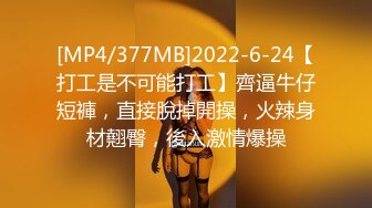 [MP4/377MB]2022-6-24【打工是不可能打工】齊逼牛仔短褲，直接脫掉開操，火辣身材翹臀，後入激情爆操