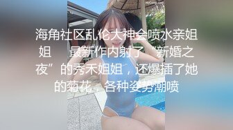 海角社区乱伦大神会喷水亲姐姐❤️最新作内射了“新婚之夜”的秀禾姐姐，还爆插了她的菊花，各种姿势潮喷