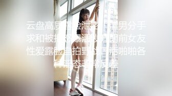 云盘高质露脸泄密！渣男分手求和被拒怒爆活泼开朗前女友性爱露脸自拍野战口活啪啪各种淫态非常反差