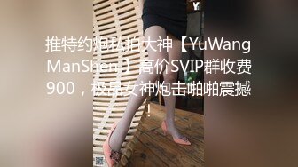 推特约炮私拍大神【YuWangManShen 】高价SVIP群收费900，极品女神炮击啪啪震撼！