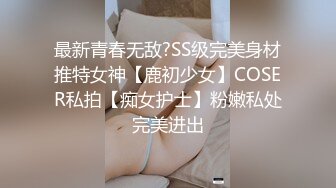 最新青春无敌?SS级完美身材推特女神【鹿初少女】COSER私拍【痴女护士】粉嫩私处完美进出