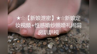 ★☆【新娘泄密】★☆新娘定妆视频+性感婚纱照婚礼闹洞房趴趴视