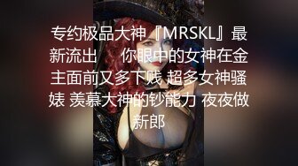 专约极品大神『MRSKL』最新流出❤️你眼中的女神在金主面前又多下贱 超多女神骚婊 羡慕大神的钞能力 夜夜做新郎