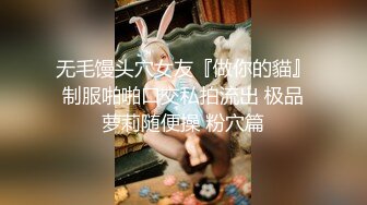 无毛馒头穴女友『做你的貓』制服啪啪口交私拍流出 极品萝莉随便操 粉穴篇