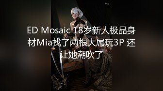 ED Mosaic 18岁新人极品身材Mia找了两根大屌玩3P 还让她潮吹了