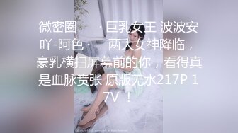 微密圈 ❤️· 巨乳女王 波波安吖-阿色 ·❤️两大女神降临，豪乳横扫屏幕前的你，看得真是血脉贲张 原版无水217P 17V ！