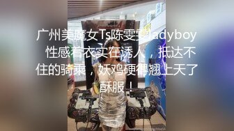 广州美魔女Ts陈雯雯ladyboy  性感着衣实在诱人，抵达不住的骑乘，妖鸡硬得翘上天了 酥服！