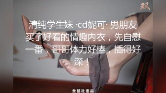 清纯学生妹 ·cd妮可· 男朋友买了好看的情趣内衣，先自慰一番，哥哥体力好棒，插得好深！