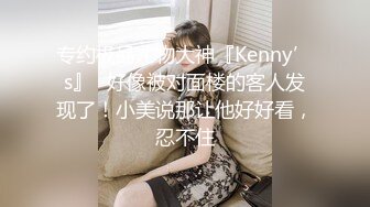 专约极品尤物大神『Kenny’s』✅好像被对面楼的客人发现了！小美说那让他好好看，忍不住