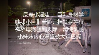 ❤️反差小淫娃❤️巨乳身材学妹〖小巨〗羞耻开档紧身牛仔裤小母狗骚到天际，清纯靓丽小妹妹内心渴望被大鸡巴操