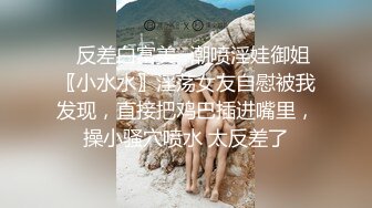 ✿反差白富美✿潮喷淫娃御姐〖小水水〗淫荡女友自慰被我发现，直接把鸡巴插进嘴里，操小骚穴喷水 太反差了