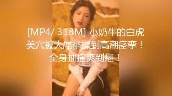 [MP4/ 318M] 小奶牛的白虎美穴被大屌举操到高潮痉挛！全身抽搐爽到翻！