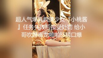 超人气爆乳貌美少女『小桃酱』任务失败后接受处罚 给小哥吹箫毒龙啪啪怒精口爆