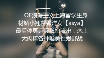 ❤️OF浪漫主义上海留学生身材娇小翘臀媚洋女【asya】最后停更订阅私拍流出，恋上大肉棒各种唯美性爱野战