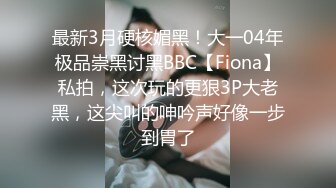 最新3月硬核媚黑！大一04年极品崇黑讨黑BBC【Fiona】私拍，这次玩的更狠3P大老黑，这尖叫的呻吟声好像一步到胃了