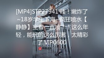 [MP4]STP27941 哇！嫩炸了~18岁学生下海~疯狂喷水【静静】坐着一直喷！！这么年轻，能玩的这么厉害，太精彩了 VIP0600