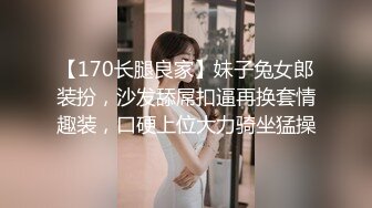 【170长腿良家】妹子兔女郎装扮，沙发舔屌扣逼再换套情趣装，口硬上位大力骑坐猛操