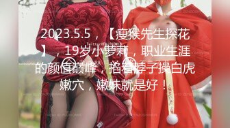 2023.5.5，【瘦猴先生探花】，19岁小萝莉，职业生涯的颜值巅峰，掐着脖子操白虎嫩穴，嫩妹就是好！