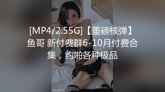 [MP4/2.55G]【重磅核弹】鱼哥 新付费群6-10月付费合集，约啪各种极品