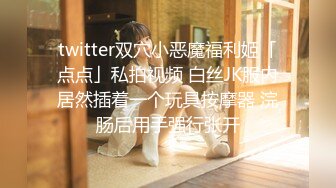 twitter双穴小恶魔福利姬「点点」私拍视频 白丝JK服内居然插着一个玩具按摩器 浣肠后用手强行张开