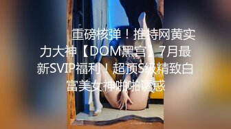 ⚫️⚫️重磅核弹！推特网黄实力大神【DOM黑宫】7月最新SVIP福利！超顶S级精致白富美女神啪啪诱惑