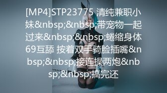 [MP4]STP23775 清纯兼职小妹&nbsp;&nbsp;带宠物一起过来&nbsp;&nbsp;蜷缩身体69互舔 按着双手骑脸插嘴&nbsp;&nbsp;接连操两炮&nbsp;&nbsp;搞完还