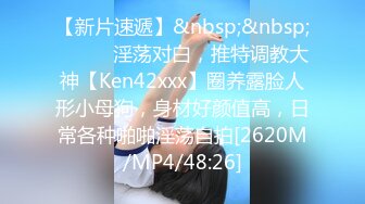 【新片速遞】&nbsp;&nbsp;⚫️⚫️淫荡对白，推特调教大神【Ken42xxx】圈养露脸人形小母狗，身材好颜值高，日常各种啪啪淫荡自拍[2620M/MP4/48:26]