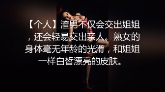 【个人】渣男不仅会交出姐姐，还会轻易交出亲人。熟女的身体毫无年龄的光滑，和姐姐一样白皙漂亮的皮肤。