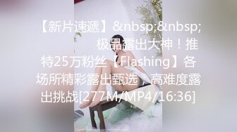 【新片速遞】&nbsp;&nbsp; ⚫️⚫️⚫️极品露出大神！推特25万粉丝【Flashing】各场所精彩露出甄选，高难度露出挑战[277M/MP4/16:36]