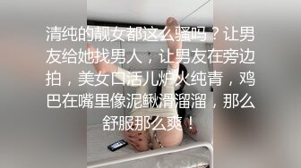 清纯的靓女都这么骚吗？让男友给她找男人，让男友在旁边拍，美女口活儿炉火纯青，鸡巴在嘴里像泥鳅滑溜溜，那么舒服那么爽！