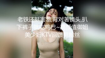 老铁还挺害羞,背对著镜头,扒下裤子就吃鸡巴~高颜值御姐美少妇KTV回馈男粉丝