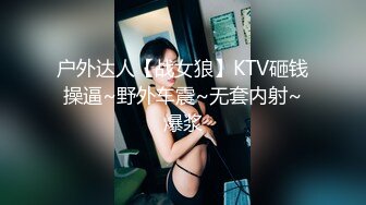 户外达人【战女狼】KTV砸钱操逼~野外车震~无套内射~爆浆