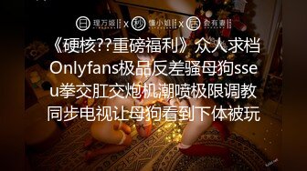 《硬核??重磅福利》众人求档Onlyfans极品反差骚母狗sseu拳交肛交炮机潮喷极限调教同步电视让母狗看到下体被玩