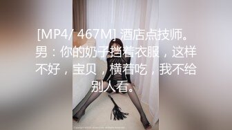 [MP4/ 467M] 酒店点技师。男：你的奶子挡着衣服，这样不好，宝贝，横着吃，我不给别人看。