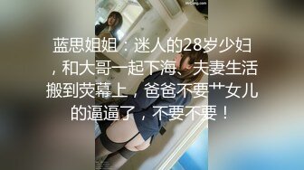 蓝思姐姐：迷人的28岁少妇，和大哥一起下海、夫妻生活搬到荧幕上，爸爸不要艹女儿的逼逼了，不要不要！