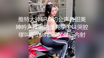 推特大神BRO约会声音甜美呻吟声稚嫩的漂亮学生妹哭腔嗲叫听的J8都硬了强行内射