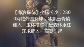 【海浪探花】坐标长沙，2800网约外围女神，冰肌玉骨俏佳人，玉体横陈，黑森林水汪汪求插入，高潮迭起